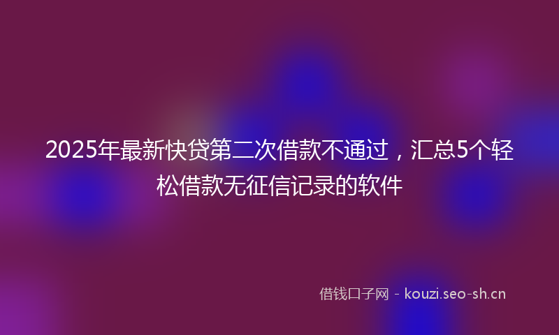 2025年最新快贷第二次借款不通过，汇总5个轻松借款无征信记录的软件