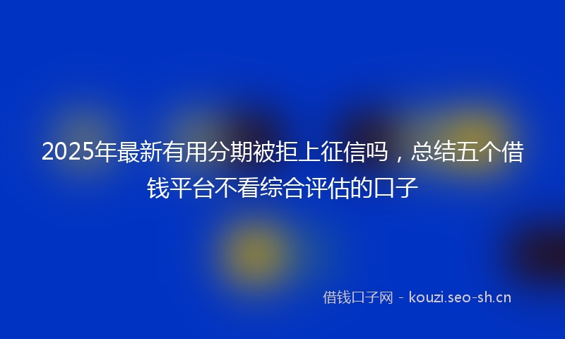 2025年最新有用分期被拒上征信吗，总结五个借钱平台不看综合评估的口子