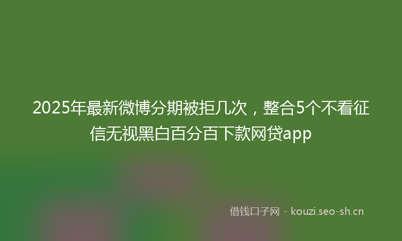 2025年最新微博分期被拒几次，整合5个不看征信无视黑白百分百下款网贷app