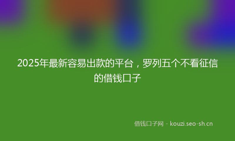 2025年最新容易出款的平台，罗列五个不看征信的借钱口子