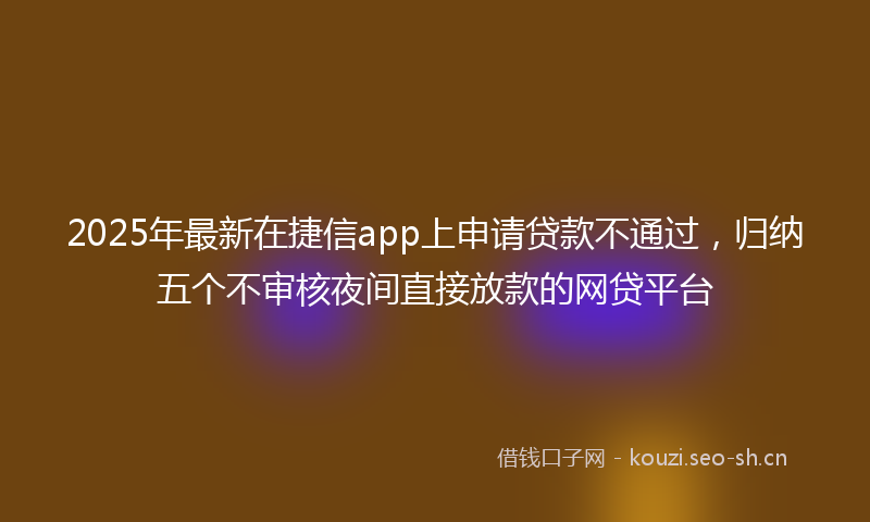 2025年最新在捷信app上申请贷款不通过，归纳五个不审核夜间直接放款的网贷平台