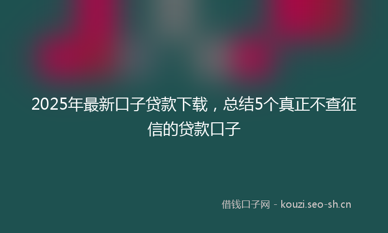 2025年最新口子贷款下载，总结5个真正不查征信的贷款口子