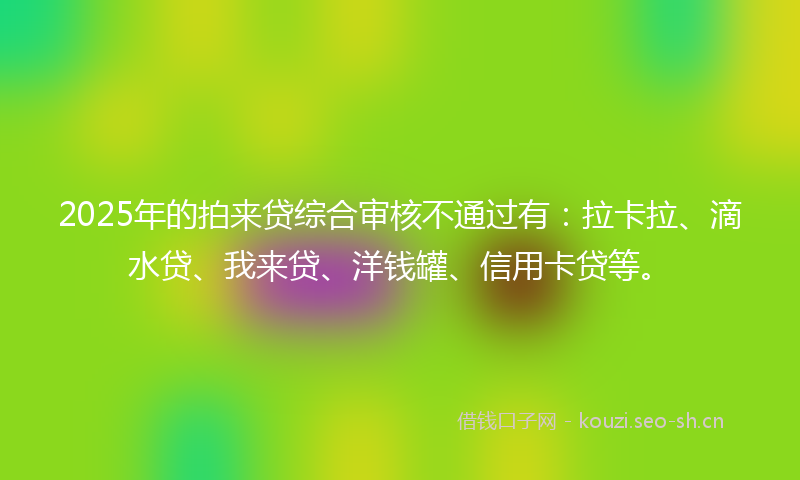2025年的拍来贷综合审核不通过有：拉卡拉、滴水贷、我来贷、洋钱罐、信用卡贷等。