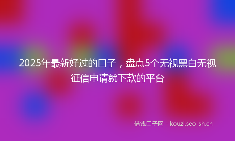 2025年最新好过的口子，盘点5个无视黑白无视征信申请就下款的平台