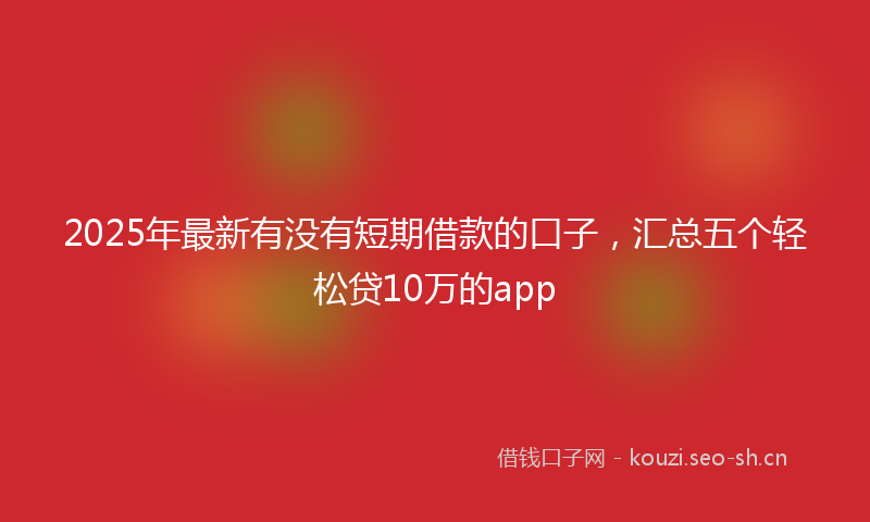 2025年最新有没有短期借款的口子，汇总五个轻松贷10万的app