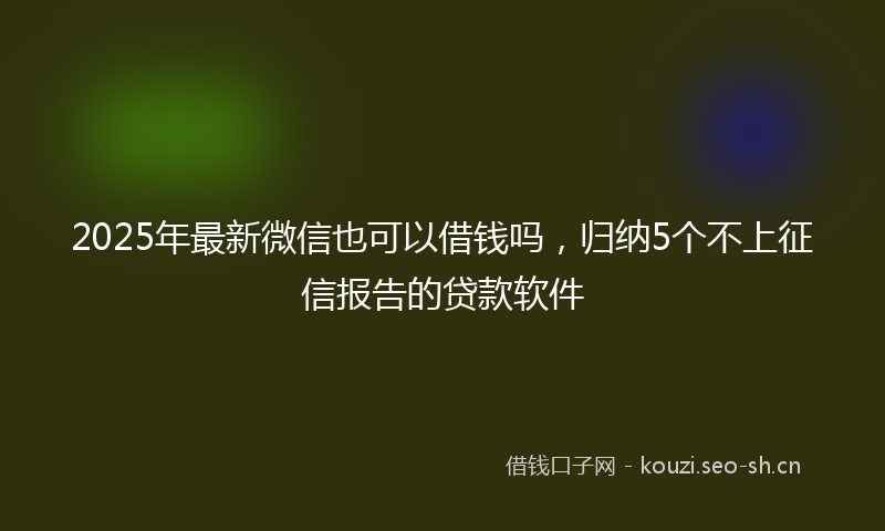 2025年最新微信也可以借钱吗，归纳5个不上征信报告的贷款软件