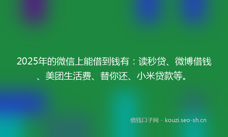 2025年的微信上能借到钱有：读秒贷、微博借钱、美团生活费、替你还、小米贷款等。