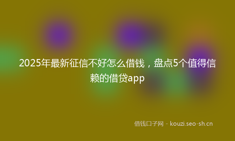 2025年最新征信不好怎么借钱，盘点5个值得信赖的借贷app