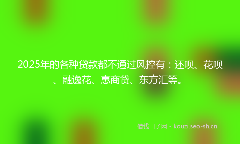 2025年的各种贷款都不通过风控有：还呗、花呗、融逸花、惠商贷、东方汇等。