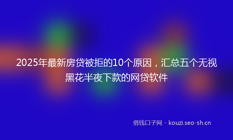 2025年最新房贷被拒的10个原因，汇总五个无视黑花半夜下款的网贷软件