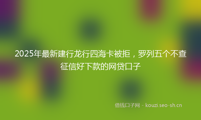 2025年最新建行龙行四海卡被拒，罗列五个不查征信好下款的网贷口子