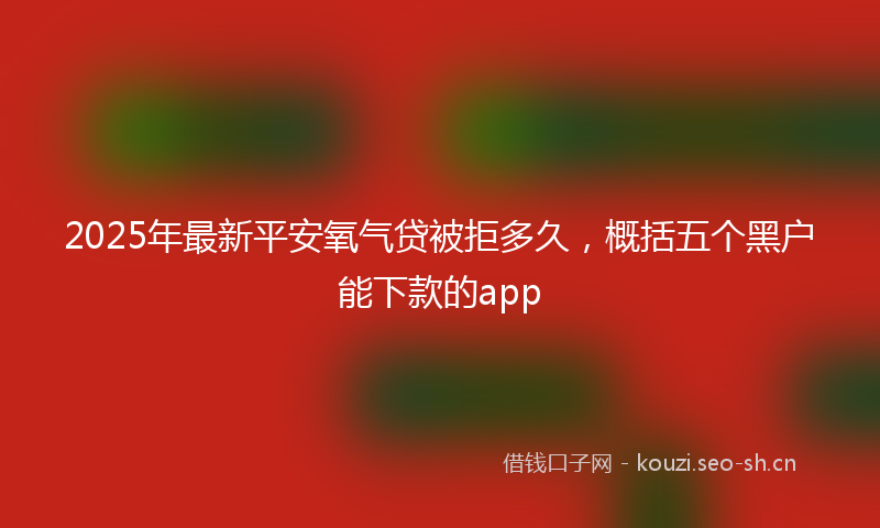 2025年最新平安氧气贷被拒多久，概括五个黑户能下款的app