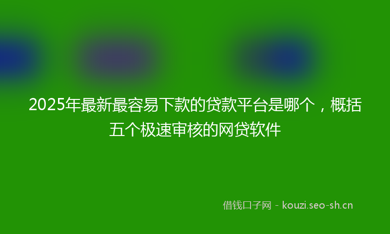 2025年最新最容易下款的贷款平台是哪个，概括五个极速审核的网贷软件