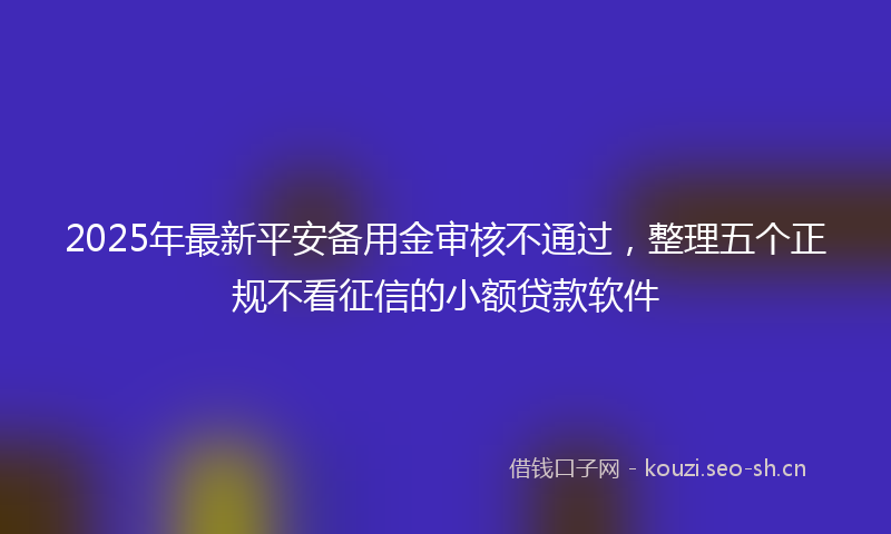 2025年最新平安备用金审核不通过，整理五个正规不看征信的小额贷款软件
