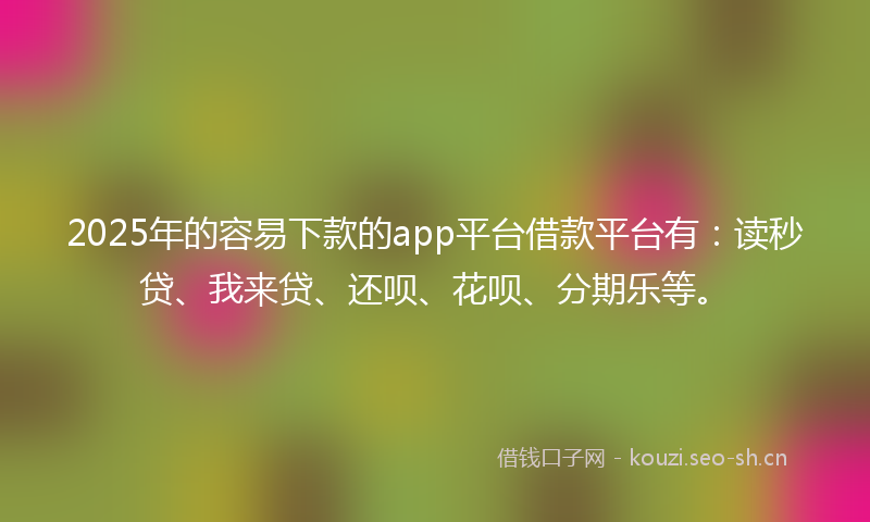 2025年的容易下款的app平台借款平台有：读秒贷、我来贷、还呗、花呗、分期乐等。