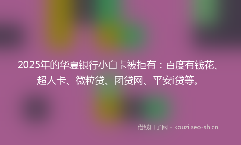 2025年的华夏银行小白卡被拒有：百度有钱花、超人卡、微粒贷、团贷网、平安i贷等。
