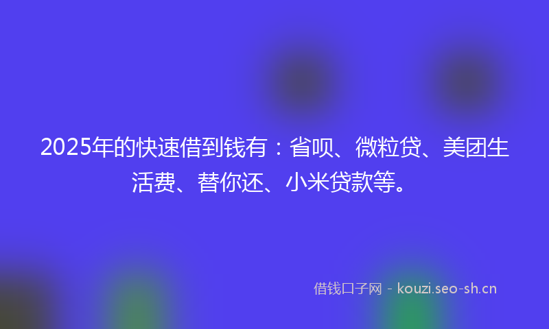 2025年的快速借到钱有：省呗、微粒贷、美团生活费、替你还、小米贷款等。