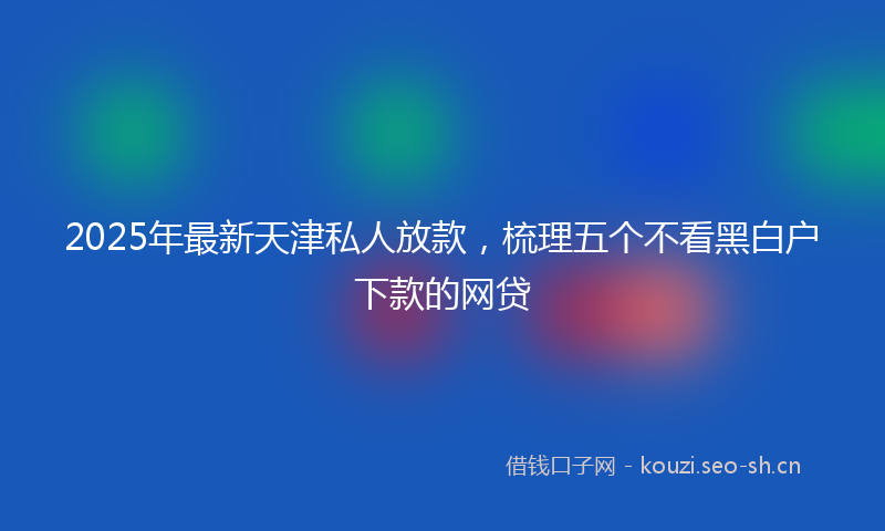 2025年最新天津私人放款，梳理五个不看黑白户下款的网贷