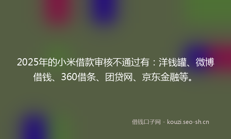 2025年的小米借款审核不通过有：洋钱罐、微博借钱、360借条、团贷网、京东金融等。