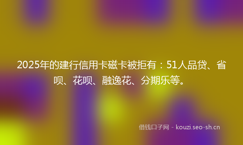 2025年的建行信用卡磁卡被拒有：51人品贷、省呗、花呗、融逸花、分期乐等。