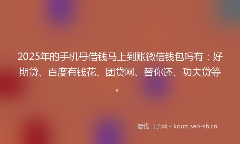 2025年的手机号借钱马上到账微信钱包吗有：好期贷、百度有钱花、团贷网、替你还、功夫贷等。