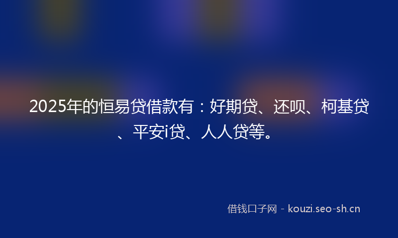 2025年的恒易贷借款有：好期贷、还呗、柯基贷、平安i贷、人人贷等。