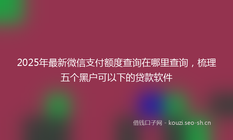 2025年最新微信支付额度查询在哪里查询，梳理五个黑户可以下的贷款软件