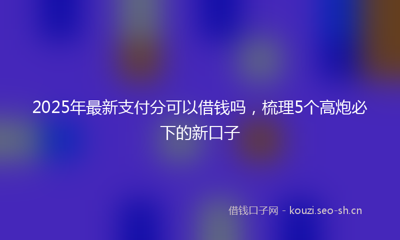 2025年最新支付分可以借钱吗，梳理5个高炮必下的新口子