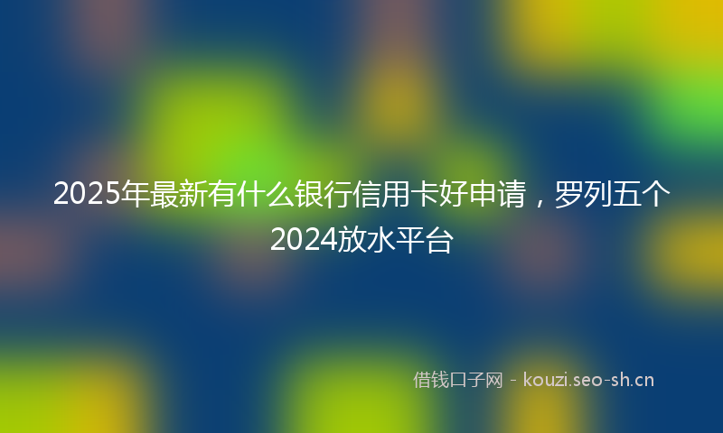2025年最新有什么银行信用卡好申请，罗列五个2024放水平台