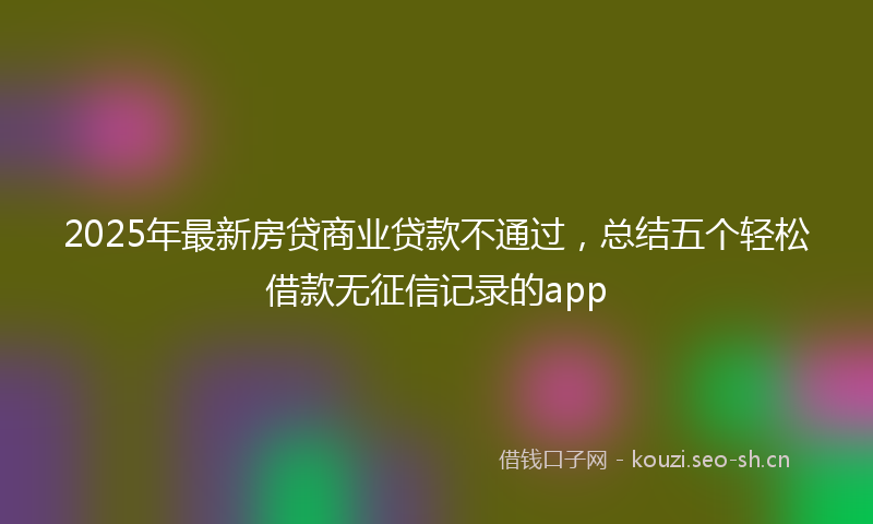 2025年最新房贷商业贷款不通过，总结五个轻松借款无征信记录的app