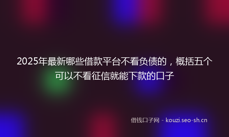 2025年最新哪些借款平台不看负债的，概括五个可以不看征信就能下款的口子