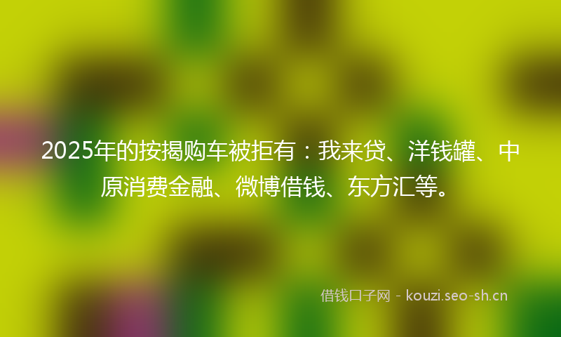 2025年的按揭购车被拒有：我来贷、洋钱罐、中原消费金融、微博借钱、东方汇等。