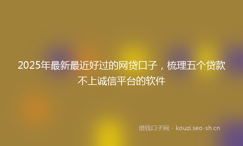 2025年最新最近好过的网贷口子，梳理五个贷款不上诚信平台的软件