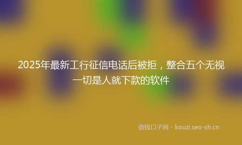 2025年最新工行征信电话后被拒,整合五个无视一切是人就下款的软件
