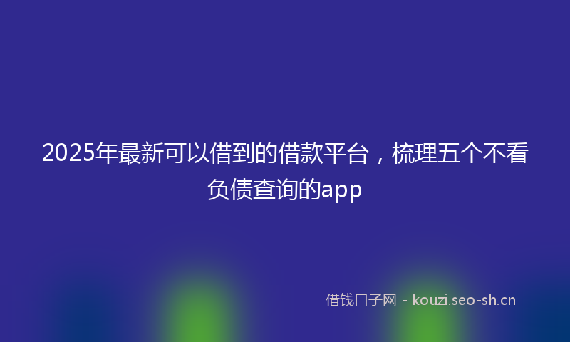 2025年最新可以借到的借款平台，梳理五个不看负债查询的app