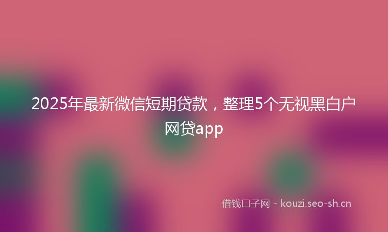 2025年最新微信短期贷款，整理5个无视黑白户网贷app