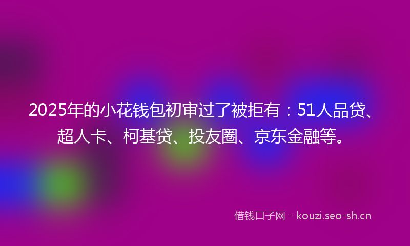 2025年的小花钱包初审过了被拒有：51人品贷、超人卡、柯基贷、投友圈、京东金融等。