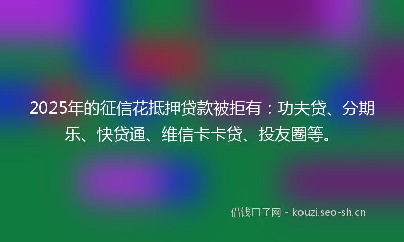 2025年的征信花抵押贷款被拒有：功夫贷、分期乐、快贷通、维信卡卡贷、投友圈等。