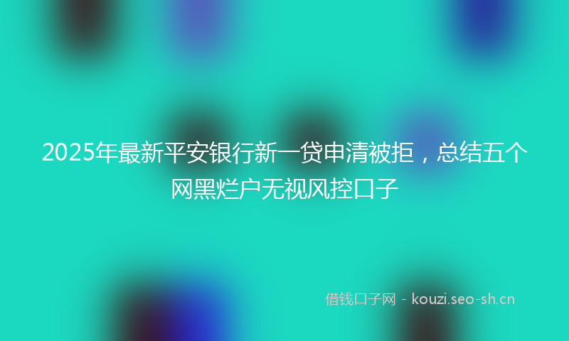 2025年最新平安银行新一贷申清被拒，总结五个网黑烂户无视风控口子