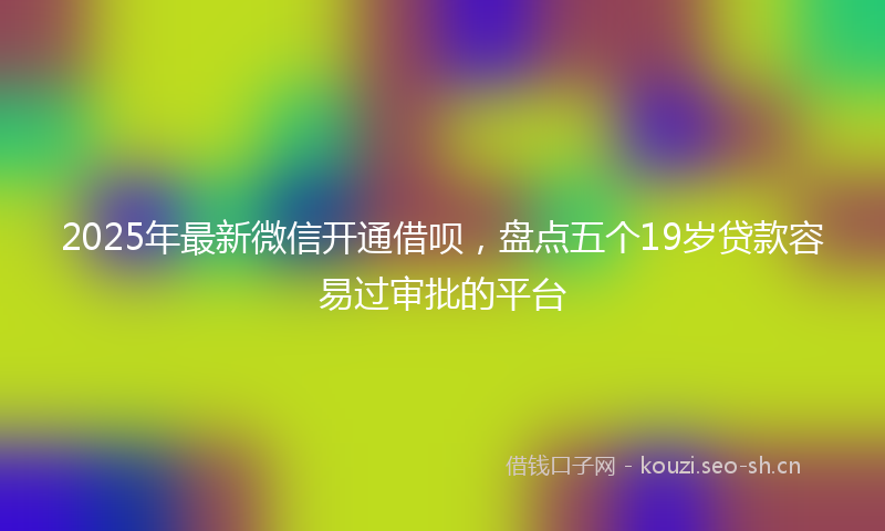 2025年最新微信开通借呗，盘点五个19岁贷款容易过审批的平台