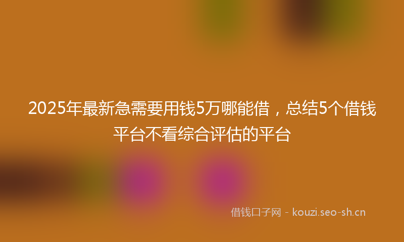 2025年最新急需要用钱5万哪能借，总结5个借钱平台不看综合评估的平台