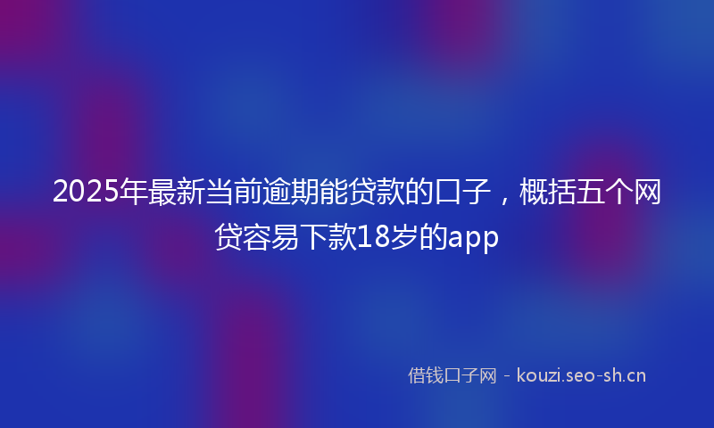 2025年最新当前逾期能贷款的口子，概括五个网贷容易下款18岁的app