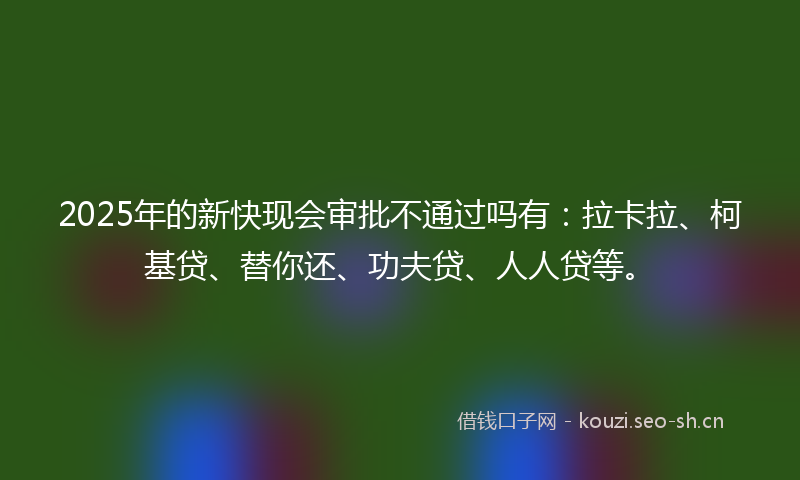 2025年的新快现会审批不通过吗有：拉卡拉、柯基贷、替你还、功夫贷、人人贷等。