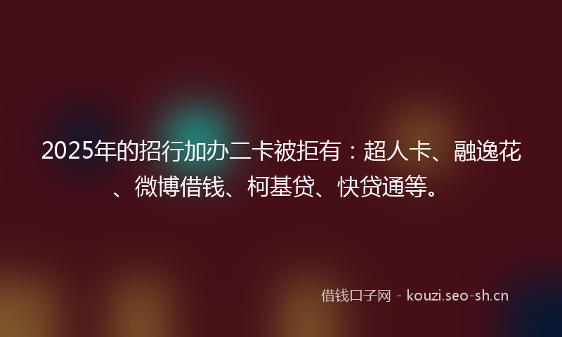 2025年的招行加办二卡被拒有：超人卡、融逸花、微博借钱、柯基贷、快贷通等。