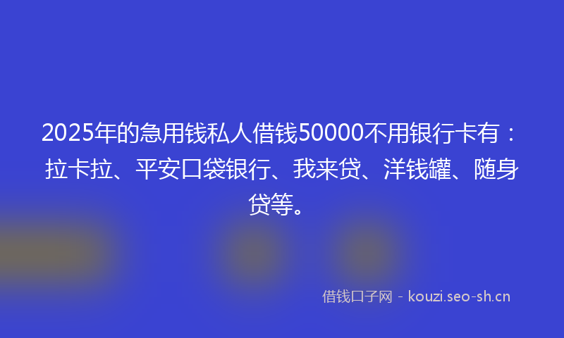 2025年的急用钱私人借钱50000不用银行卡有：拉卡拉、平安口袋银行、我来贷、洋钱罐、随身贷等。