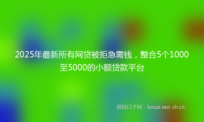 2025年最新所有网贷被拒急需钱，整合5个1000至5000的小额贷款平台