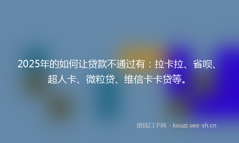 2025年的如何让贷款不通过有：拉卡拉、省呗、超人卡、微粒贷、维信卡卡贷等。