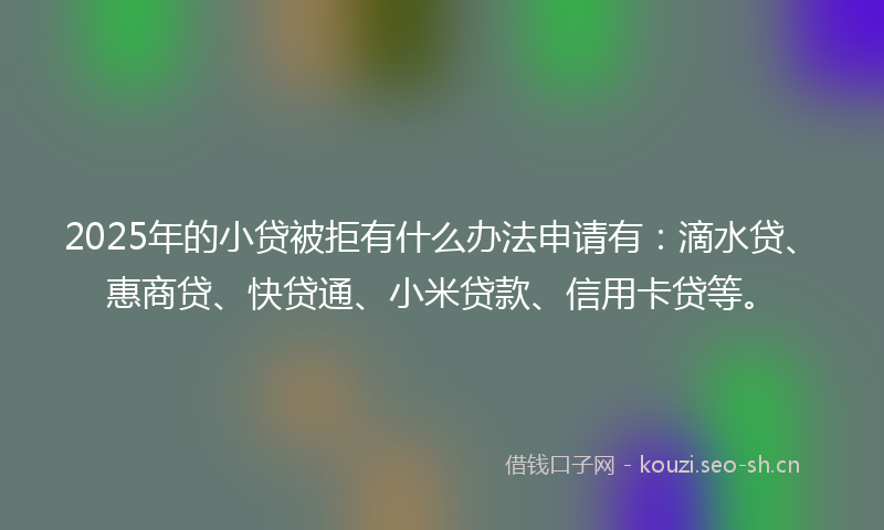 2025年的小贷被拒有什么办法申请有：滴水贷、惠商贷、快贷通、小米贷款、信用卡贷等。