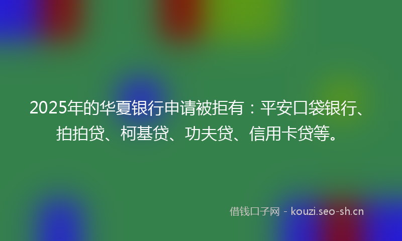 2025年的华夏银行申请被拒有：平安口袋银行、拍拍贷、柯基贷、功夫贷、信用卡贷等。