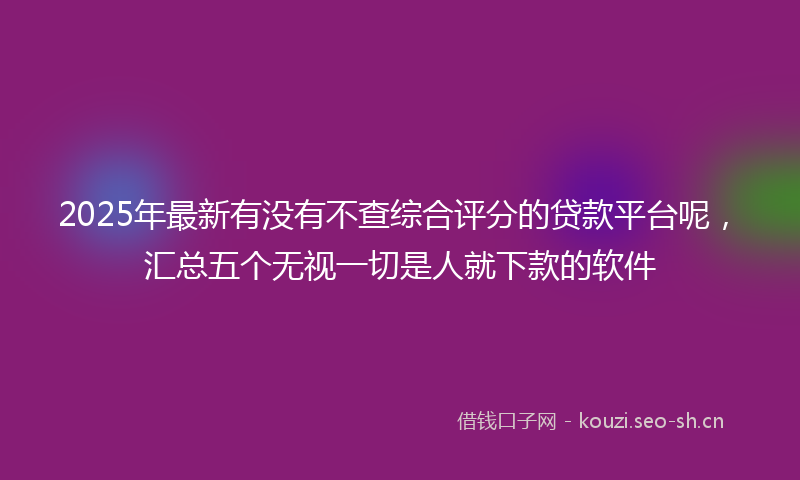 2025年最新有没有不查综合评分的贷款平台呢，汇总五个无视一切是人就下款的软件
